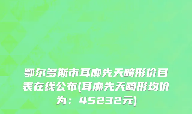 鄂尔多斯市耳廓先天畸形价目表在线公布(耳廓先天畸形均价为：45232元)