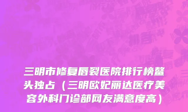 三明市修复唇裂医院排行榜鳌头独占（三明欧妃丽达医疗美容外科门诊部网友满意度高）