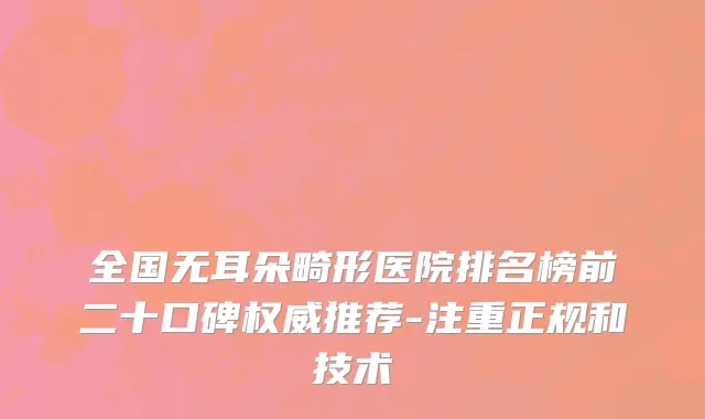 全国无耳朵畸形医院排名榜前二十口碑权威推荐-注重正规和技术