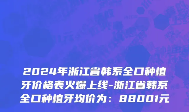 2024年浙江省韩系全口种植牙价格表火爆上线-浙江省韩系全口种植牙均价为：88001元