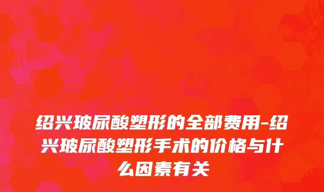 绍兴玻尿酸塑形的全部费用-绍兴玻尿酸塑形手术的价格与什么因素有关