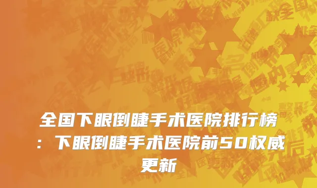 全国下眼倒睫手术医院排行榜：下眼倒睫手术医院前50权威更新