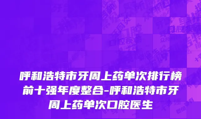 呼和浩特市牙周上药单次排行榜前十强年度整合-呼和浩特市牙周上药单次口腔医生