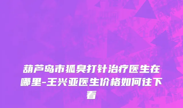 葫芦岛市狐臭打针治疗医生在哪里-王兴亚医生价格如何往下看