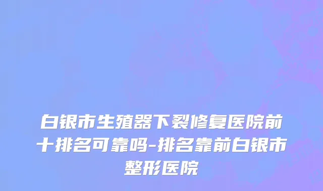白银市生殖器下裂修复医院前十排名可靠吗-排名靠前白银市整形医院