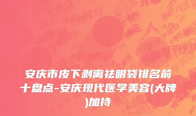 安庆市皮下剥离祛眼袋排名前十盘点-安庆现代医学美容(大牌)加持