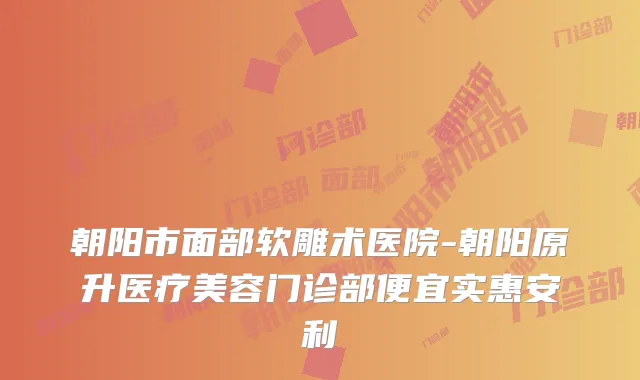 朝阳市面部软雕术医院-朝阳原升医疗美容门诊部便宜实惠安利