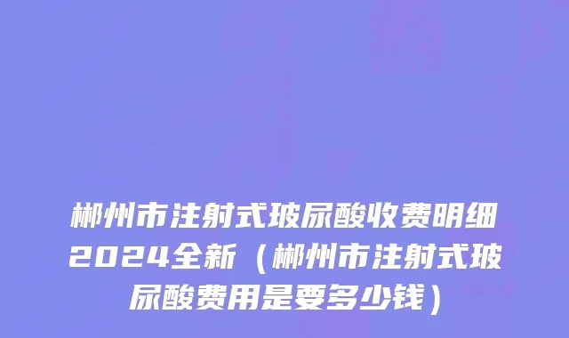 郴州市注射式玻尿酸收费明细2024全新（郴州市注射式玻尿酸费用是要多少钱）
