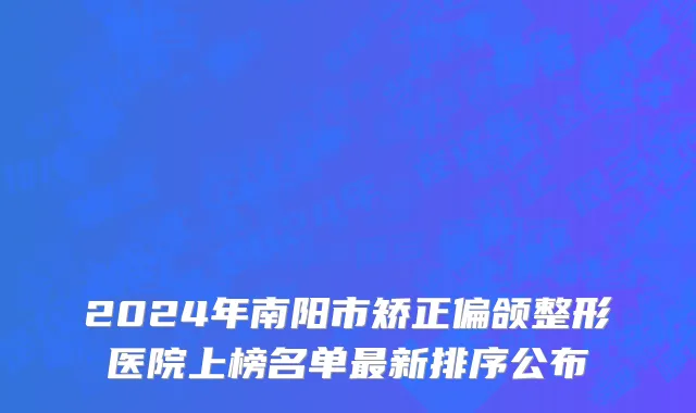 2024年南阳市矫正偏颌整形医院上榜名单最新排序公布