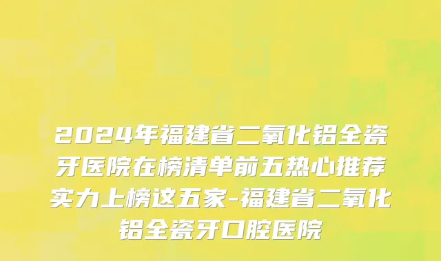 2024年福建省二氧化铝全瓷牙医院在榜清单前五热心推荐实力上榜这五家-福建省二氧化铝全瓷牙口腔医院