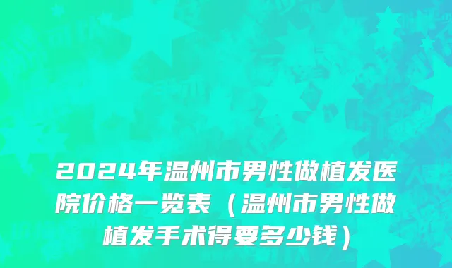 2024年温州市男性做植发医院价格一览表（温州市男性做植发手术得要多少钱）