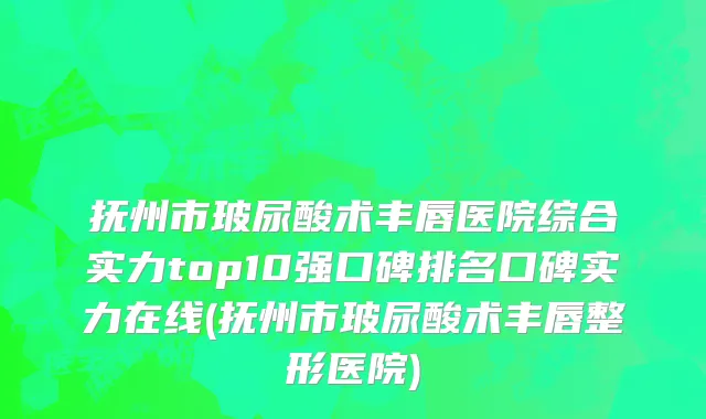 抚州市玻尿酸术丰唇医院综合实力top10强口碑排名口碑实力在线(抚州市玻尿酸术丰唇整形医院)