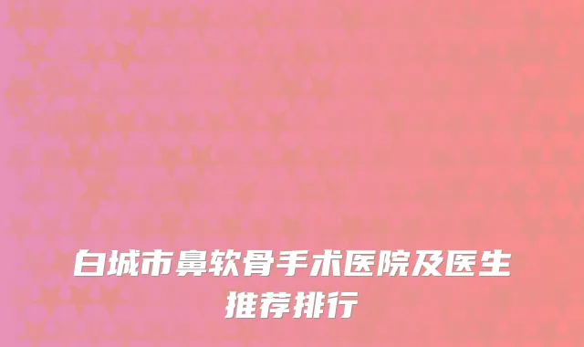 白城市鼻软骨手术医院及医生推荐排行