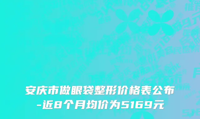 安庆市做眼袋整形价格表公布-近8个月均价为5169元