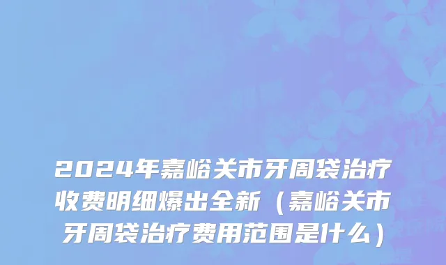 2024年嘉峪关市牙周袋治疗收费明细爆出全新（嘉峪关市牙周袋治疗费用范围是什么）