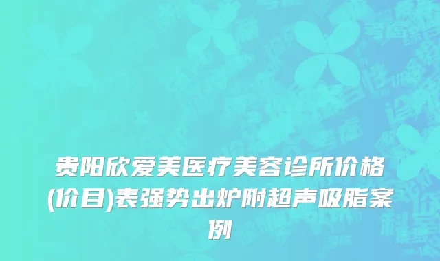 贵阳欣爱美医疗美容诊所价格(价目)表强势出炉附超声吸脂案例