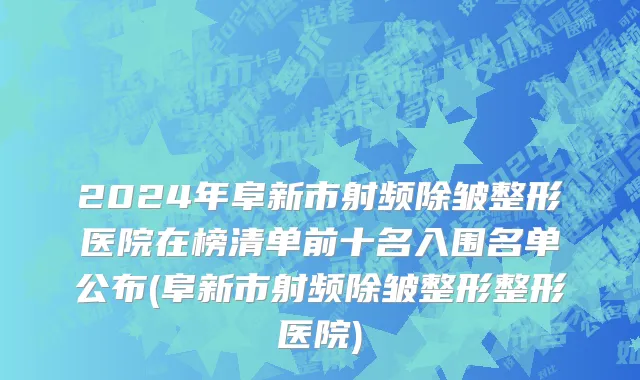 2024年阜新市射频除皱整形医院在榜清单前十名入围名单公布(阜新市射频除皱整形整形医院)