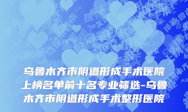 乌鲁木齐市阴道形成手术医院上榜名单前十名专业筛选-乌鲁木齐市阴道形成手术整形医院