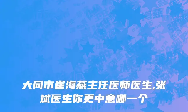 大同市崔海燕主任医师医生,张斌医生你更中意哪一个