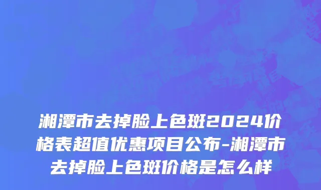 湘潭市去掉脸上色斑2024价格表超值优惠项目公布-湘潭市去掉脸上色斑价格是怎么样