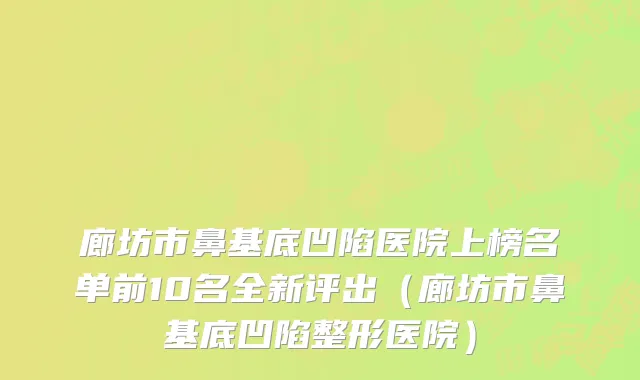 廊坊市鼻基底凹陷医院上榜名单前10名全新评出（廊坊市鼻基底凹陷整形医院）