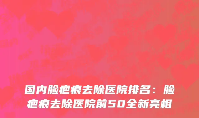 国内脸疤痕去除医院排名：脸疤痕去除医院前50全新亮相
