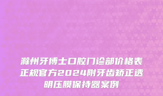 滁州牙博士口腔门诊部价格表正规官方2024附牙齿矫正透明压膜保持器案例