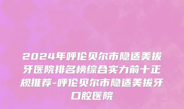 2024年呼伦贝尔市隐适美拔牙医院排名榜综合实力前十正规推荐-呼伦贝尔市隐适美拔牙口腔医院