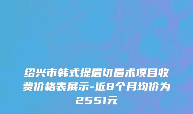 绍兴市韩式提眉切眉术项目收费价格表展示-近8个月均价为2551元