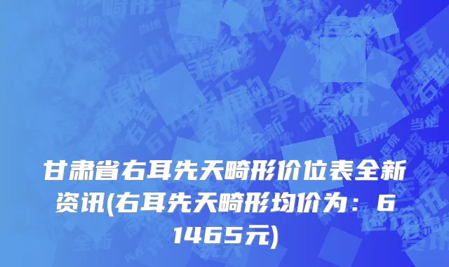 甘肃省右耳先天畸形价位表全新资讯(右耳先天畸形均价为：61465元)