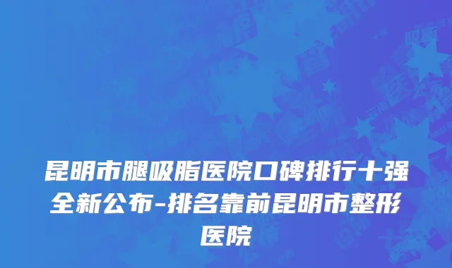 昆明市腿吸脂医院口碑排行十强全新公布-排名靠前昆明市整形医院