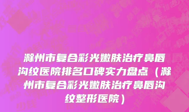 滁州市复合彩光嫩肤治疗鼻唇沟纹医院排名口碑实力盘点（滁州市复合彩光嫩肤治疗鼻唇沟纹整形医院）