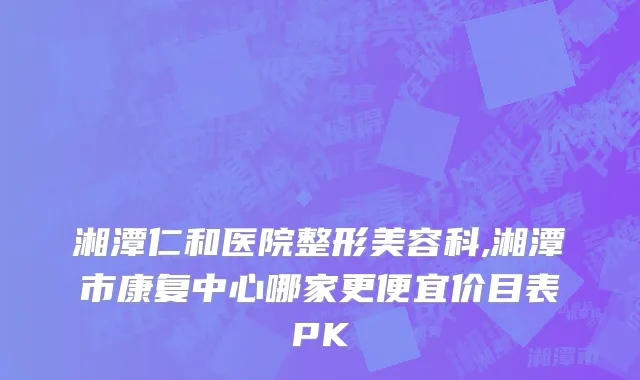 湘潭仁和医院整形美容科,湘潭市康复中心哪家更便宜价目表PK