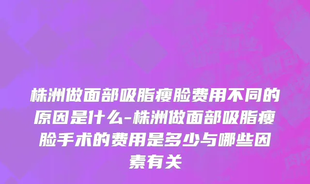 株洲做面部吸脂瘦脸费用不同的原因是什么-株洲做面部吸脂瘦脸手术的费用是多少与哪些因素有关