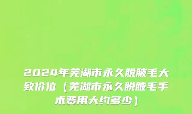 2024年芜湖市永久脱腋毛大致价位（芜湖市永久脱腋毛手术费用大约多少）
