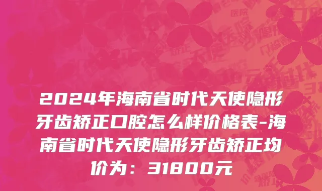 2024年海南省时代天使隐形牙齿矫正口腔怎么样价格表-海南省时代天使隐形牙齿矫正均价为：31800元