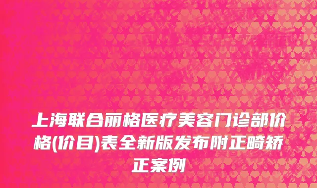 上海联合丽格医疗美容门诊部价格(价目)表全新版发布附正畸矫正案例