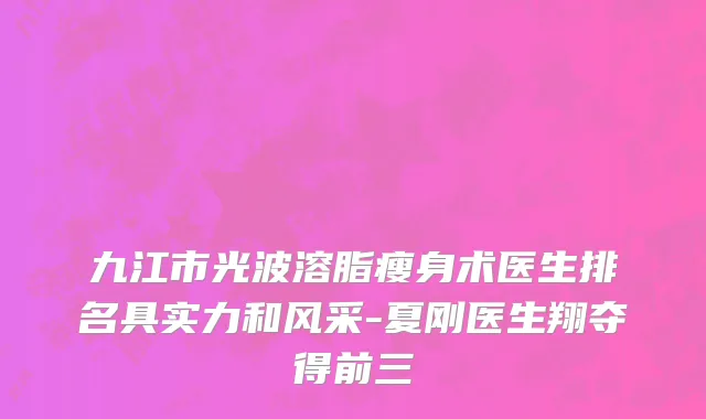九江市光波溶脂瘦身术医生排名具实力和风采-夏刚医生翔夺得前三