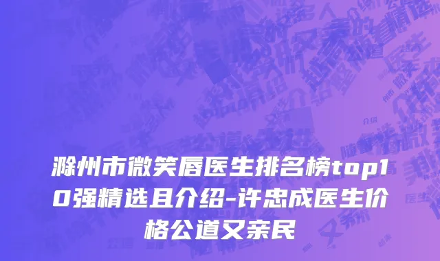 滁州市微笑唇医生排名榜top10强精选且介绍-许忠成医生价格公道又亲民