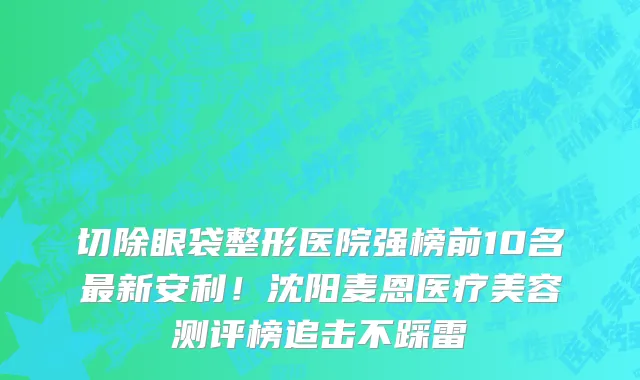 切除眼袋整形医院强榜前10名最新安利！沈阳麦恩医疗美容测评榜追击不踩雷
