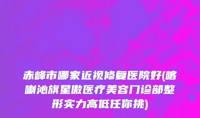 赤峰市哪家近视修复医院好(喀喇沁旗星傲医疗美容门诊部整形实力高低任你挑)