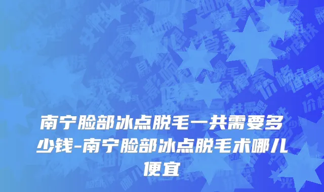 南宁脸部冰点脱毛一共需要多少钱-南宁脸部冰点脱毛术哪儿便宜