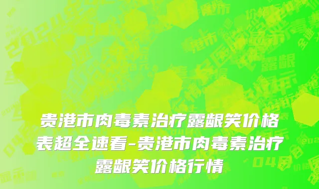 贵港市肉毒素治疗露龈笑价格表超全速看-贵港市肉毒素治疗露龈笑价格行情