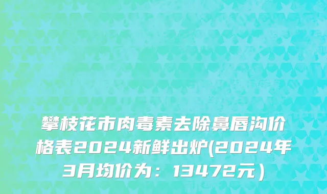 攀枝花市肉毒素去除鼻唇沟价格表2024新鲜出炉(2024年3月均价为：13472元）