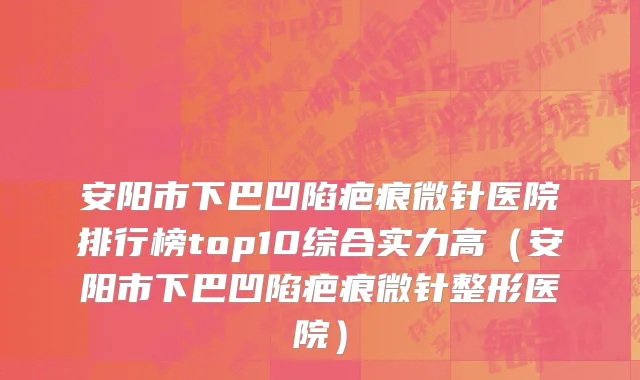 安阳市下巴凹陷疤痕微针医院排行榜top10综合实力高（安阳市下巴凹陷疤痕微针整形医院）
