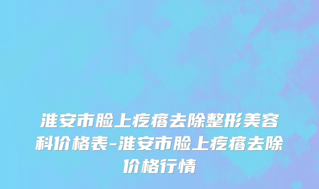 淮安市脸上疙瘩去除整形美容科价格表-淮安市脸上疙瘩去除价格行情