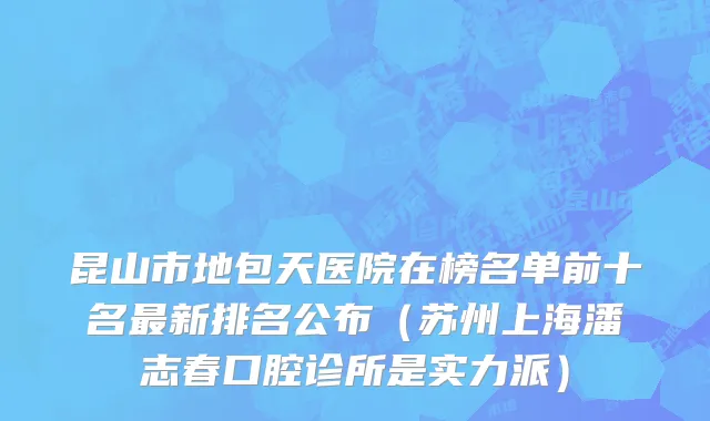 昆山市地包天医院在榜名单前十名最新排名公布（苏州上海潘志春口腔诊所是实力派）