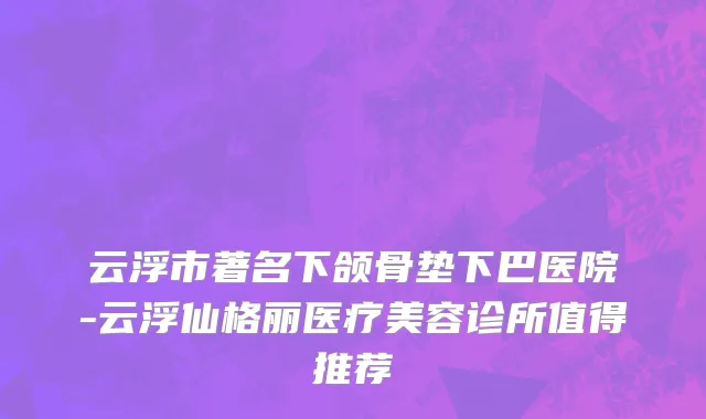 云浮市著名下颌骨垫下巴医院-云浮仙格丽医疗美容诊所值得推荐