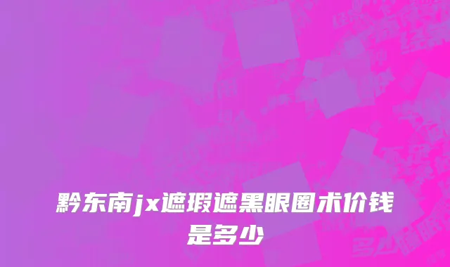 黔东南jx遮瑕遮黑眼圈术价钱是多少