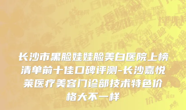 长沙市黑脸娃娃脸美白医院上榜清单前十佳口碑评测-长沙嘉悦莱医疗美容门诊部技术特色价格大不一样